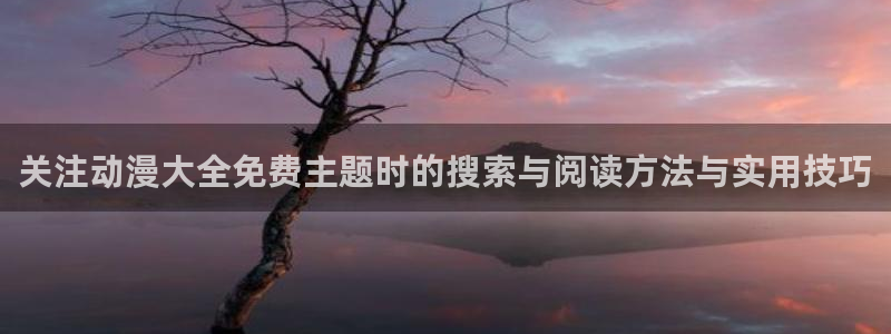 动漫类型大全：关注动漫大全免费主题时的搜索与阅读方法与实用技巧