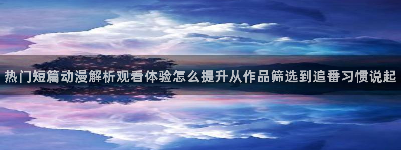 动画新闻：热门短篇动漫解析观看体验怎么提升从作品筛选到追番习惯说起