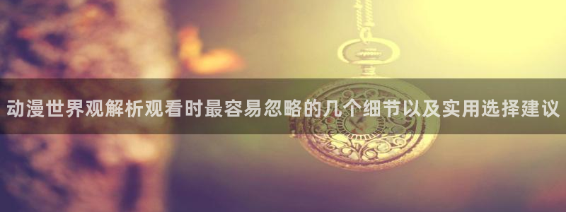 日漫:动漫世界观解析观看时最容易忽略的几个细节以及实用选择建议